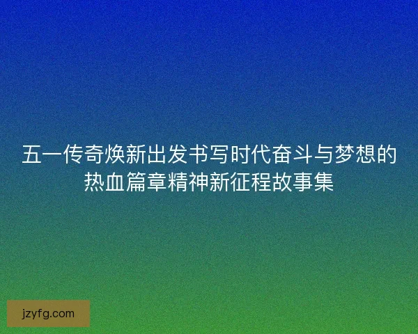 五一传奇焕新出发书写时代奋斗与梦想的热血篇章精神新征程故事集