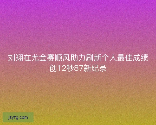 刘翔在尤金赛顺风助力刷新个人最佳成绩创12秒87新纪录
