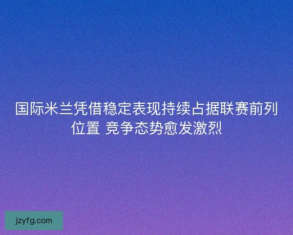 国际米兰凭借稳定表现持续占据联赛前列位置 竞争态势愈发激烈