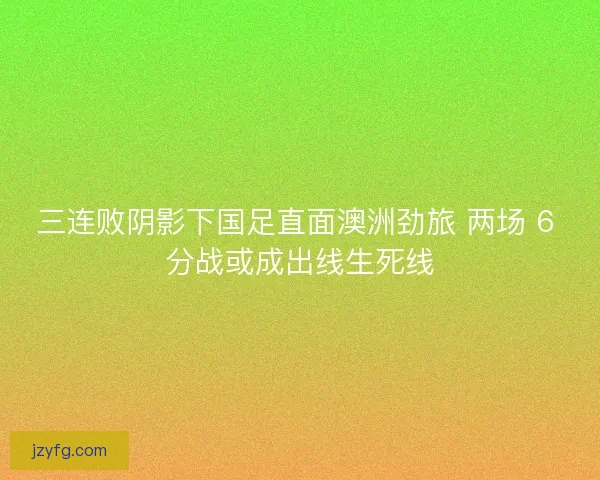 三连败阴影下国足直面澳洲劲旅 两场 6 分战或成出线生死线