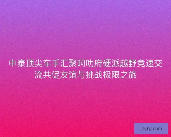 中泰顶尖车手汇聚呵叻府硬派越野竞速交流共促友谊与挑战极限之旅