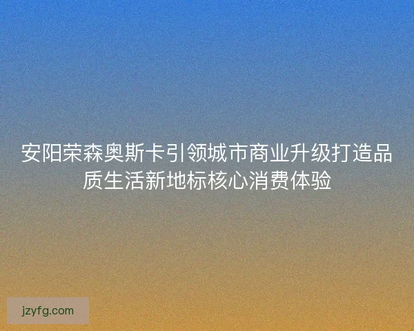 安阳荣森奥斯卡引领城市商业升级打造品质生活新地标核心消费体验 安阳荣森奥斯卡引领城市商业升级打造品质生活新地标核心消费体验