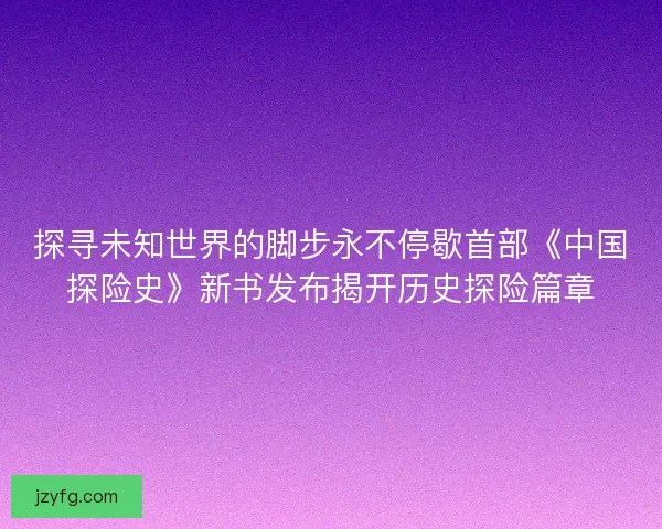 探寻未知世界的脚步永不停歇首部《中国探险史》新书发布揭开历史探险篇章