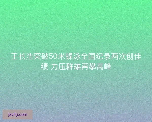 王长浩突破50米蝶泳全国纪录两次创佳绩 力压群雄再攀高峰