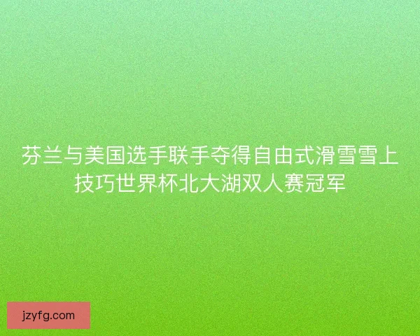 芬兰与美国选手联手夺得自由式滑雪雪上技巧世界杯北大湖双人赛冠军 芬兰与美国选手联手夺得自由式滑雪雪上技巧世界杯北大湖双人赛冠军