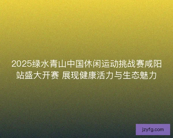 2025绿水青山中国休闲运动挑战赛咸阳站盛大开赛 展现健康活力与生态魅力