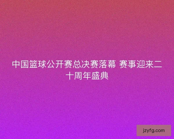 中国篮球公开赛总决赛落幕 赛事迎来二十周年盛典