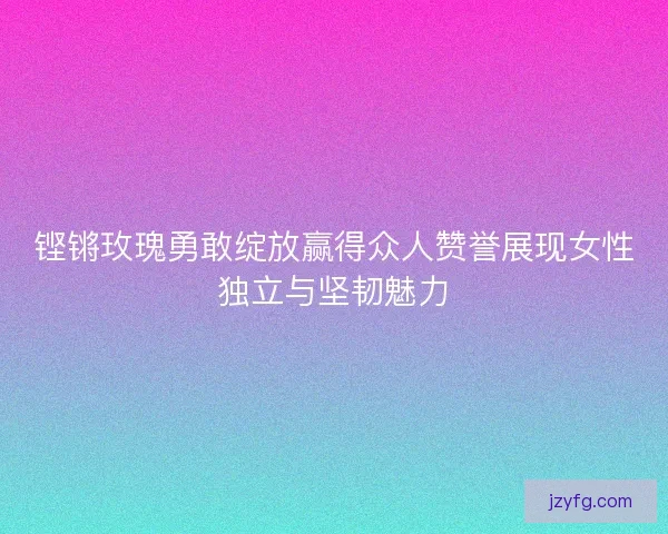 铿锵玫瑰勇敢绽放赢得众人赞誉展现女性独立与坚韧魅力 铿锵玫瑰勇敢绽放赢得众人赞誉展现女性独立与坚韧魅力