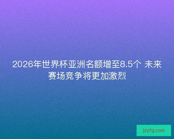 2026年世界杯亚洲名额增至8.5个 未来赛场竞争将更加激烈 2026年世界杯亚洲名额增至8.5个 未来赛场竞争将更加激烈