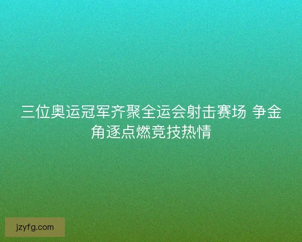 三位奥运冠军齐聚全运会射击赛场 争金角逐点燃竞技热情