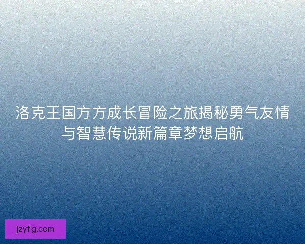 洛克王国方方成长冒险之旅揭秘勇气友情与智慧传说新篇章梦想启航