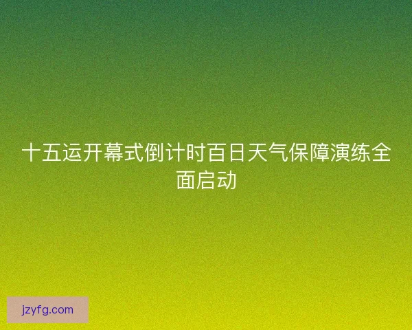 十五运开幕式倒计时百日天气保障演练全面启动