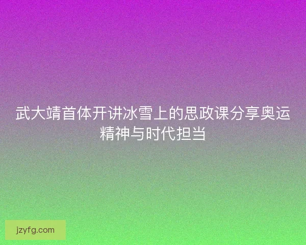 武大靖首体开讲冰雪上的思政课分享奥运精神与时代担当 武大靖首体开讲冰雪上的思政课分享奥运精神与时代担当