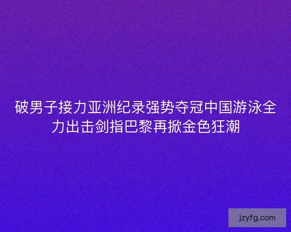 破男子接力亚洲纪录强势夺冠中国游泳全力出击剑指巴黎再掀金色狂潮