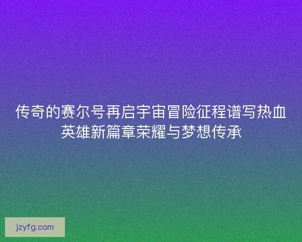 传奇的赛尔号再启宇宙冒险征程谱写热血英雄新篇章荣耀与梦想传承 传奇的赛尔号再启宇宙冒险征程谱写热血英雄新篇章荣耀与梦想传承