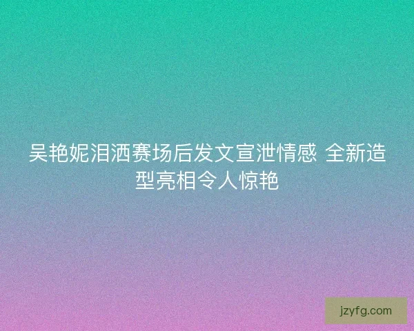 吴艳妮泪洒赛场后发文宣泄情感 全新造型亮相令人惊艳 吴艳妮泪洒赛场后发文宣泄情感 全新造型亮相令人惊艳