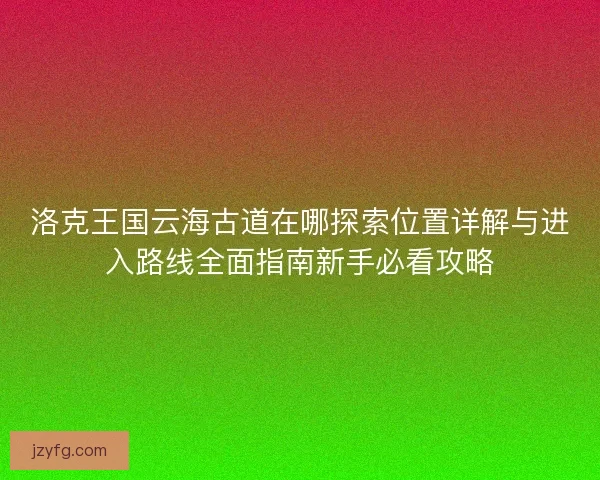 洛克王国云海古道在哪探索位置详解与进入路线全面指南新手必看攻略