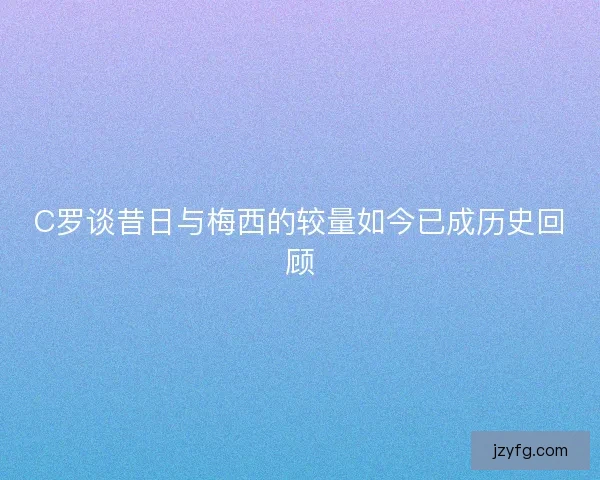 C罗谈昔日与梅西的较量如今已成历史回顾 C罗谈昔日与梅西的较量如今已成历史回顾