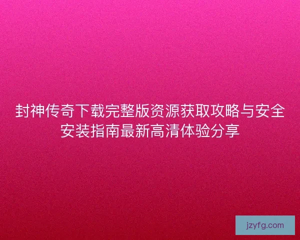 封神传奇下载完整版资源获取攻略与安全安装指南最新高清体验分享