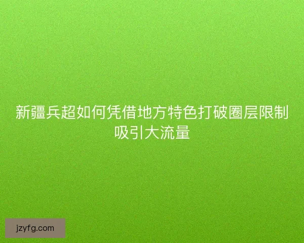 新疆兵超如何凭借地方特色打破圈层限制吸引大流量