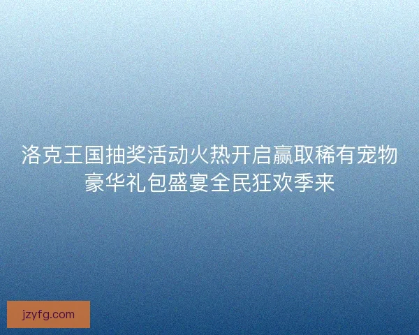 洛克王国抽奖活动火热开启赢取稀有宠物豪华礼包盛宴全民狂欢季来