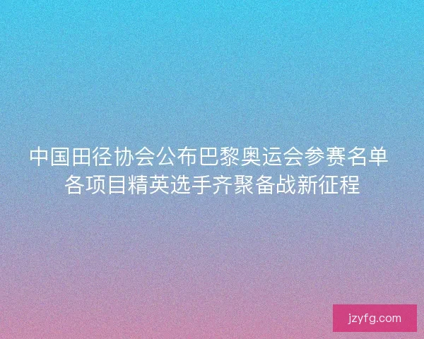 中国田径协会公布巴黎奥运会参赛名单 各项目精英选手齐聚备战新征程