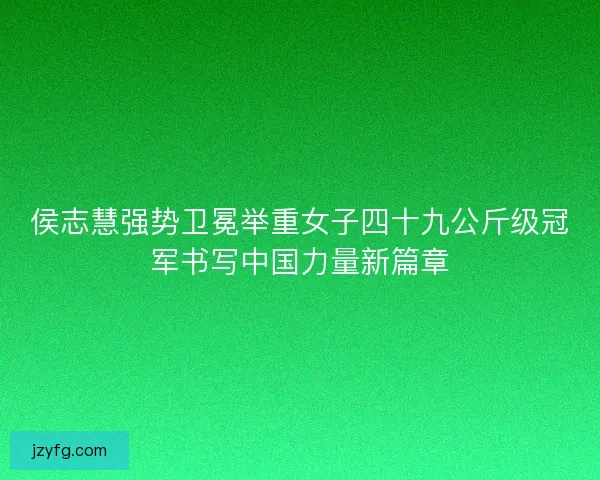 侯志慧强势卫冕举重女子四十九公斤级冠军书写中国力量新篇章