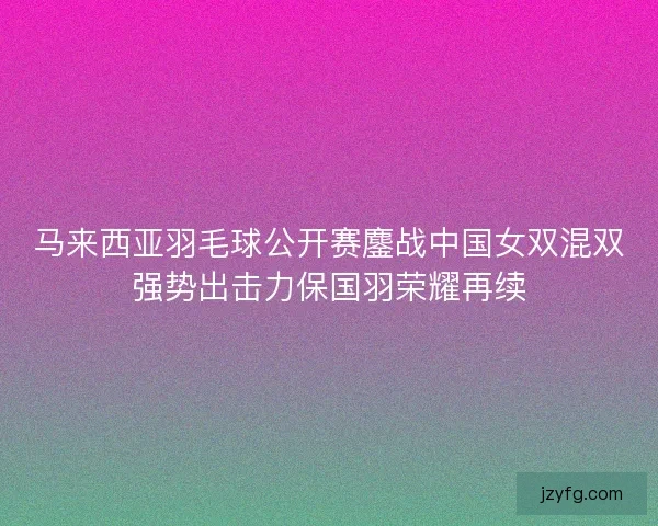 马来西亚羽毛球公开赛鏖战中国女双混双强势出击力保国羽荣耀再续 马来西亚羽毛球公开赛鏖战中国女双混双强势出击力保国羽荣耀再续