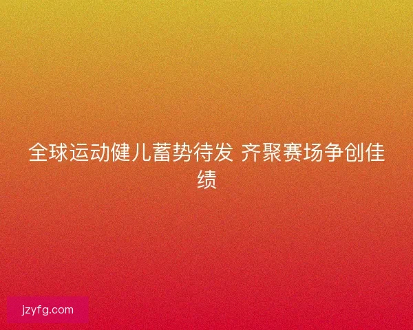 全球运动健儿蓄势待发 齐聚赛场争创佳绩 全球运动健儿蓄势待发 齐聚赛场争创佳绩