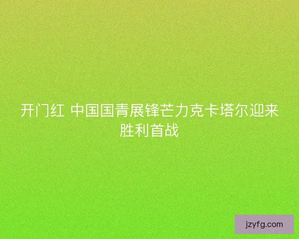 开门红 中国国青展锋芒力克卡塔尔迎来胜利首战 开门红 中国国青展锋芒力克卡塔尔迎来胜利首战